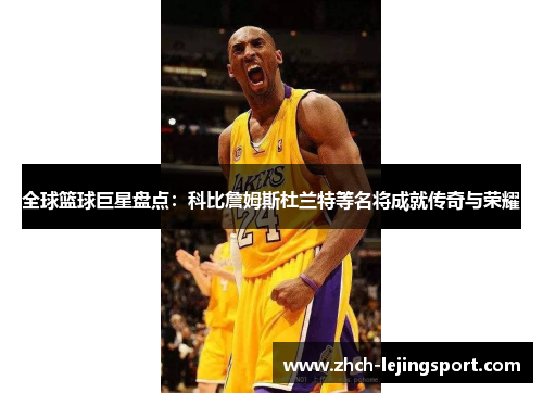 全球篮球巨星盘点：科比詹姆斯杜兰特等名将成就传奇与荣耀
