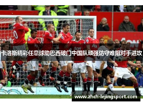 卡洛斯精彩任意球助巴西破门中国队顽强防守难阻对手进攻