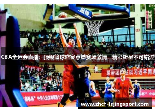 CBA全运会直播：顶级篮球盛宴点燃赛场激情，精彩纷呈不可错过